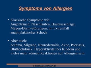 Symptome von Allergien Klassische Symptome wie:  Augentränen, Nasenlaufen, Hautausschläge, Magen-Darm-Störungen, im Extremfall anaphylaktischer Schock Aber auch:  Asthma, Migräne, Neurodermitis, Akne, Psoriasis, Bluthochdruck, Hyperaktivität bei Kindern und vieles mehr können Reaktionen auf Allergien sein. 