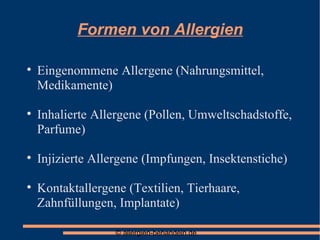 Formen von Allergien Eingenommene Allergene (Nahrungsmittel, Medikamente)‏ Inhalierte Allergene (Pollen, Umweltschadstoffe, Parfume)‏ Injizierte Allergene (Impfungen, Insektenstiche)‏ Kontaktallergene (Textilien, Tierhaare, Zahnfüllungen, Implantate)‏ 