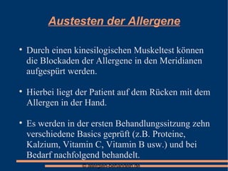 Austesten der Allergene Durch einen kinesilogischen Muskeltest können die Blockaden der Allergene in den Meridianen aufgespürt werden. Hierbei liegt der Patient auf dem Rücken mit dem Allergen in der Hand. Es werden in der ersten Behandlungssitzung zehn verschiedene Basics geprüft (z.B. Proteine, Kalzium, Vitamin C, Vitamin B usw.) und bei Bedarf nachfolgend behandelt. 
