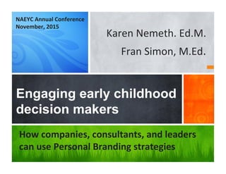 Karen	
  Nemeth.	
  Ed.M.	
  	
  
Fran	
  Simon,	
  M.Ed.	
  	
  
Engaging early childhood
decision makers
How	
  companies,	
  consultants,	
  and	
  leaders	
  
can	
  use	
  Personal	
  Branding	
  strategies	
  
NAEYC	
  Annual	
  Conference	
  
November,	
  2015	
  
 