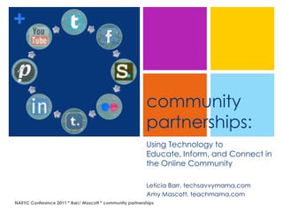 +


                                                          community
                                                          partnerships:
                                                          Using Technology to
                                                          Educate, Inform, and Connect in
                                                          the Online Community

                                                          Leticia Barr, techsavvymama.com
                                                          Amy Mascott, teachmama.com
NAEYC Conference 2011 * Barr/ Mascott * community partnerships
 