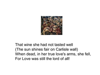 That wine she had not tasted well
(The sun shines fair on Carlisle wall)
When dead, in her true love's arms, she fell,
For Love was still the lord of all!
 