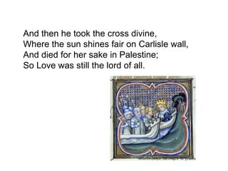And then he took the cross divine,
Where the sun shines fair on Carlisle wall,
And died for her sake in Palestine;
So Love was still the lord of all.
 