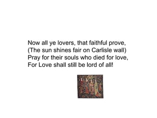 Now all ye lovers, that faithful prove,
(The sun shines fair on Carlisle wall)
Pray for their souls who died for love,
For Love shall still be lord of all!
 