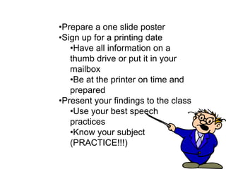 •Prepare a one slide poster
•Sign up for a printing date
   •Have all information on a
   thumb drive or put it in your
   mailbox
   •Be at the printer on time and
   prepared
•Present your findings to the class
   •Use your best speech
   practices
   •Know your subject
   (PRACTICE!!!)
 