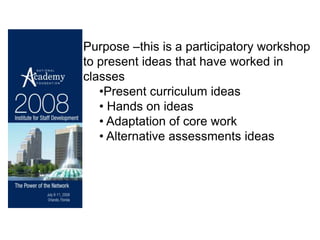 Purpose –this is a participatory workshop
to present ideas that have worked in
classes
   •Present curriculum ideas
   • Hands on ideas
   • Adaptation of core work
   • Alternative assessments ideas
 