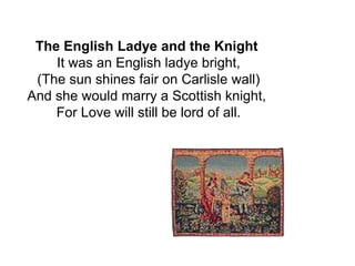 The English Ladye and the Knight
    It was an English ladye bright,
 (The sun shines fair on Carlisle wall)
And she would marry a Scottish knight,
    For Love will still be lord of all.
 