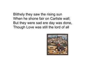 Blithely they saw the rising sun
When he shone fair on Carlisle wall;
But they were sad ere day was done,
Though Love was still the lord of all
 
