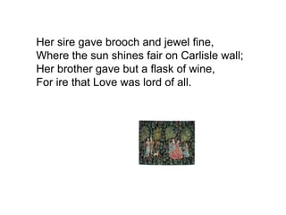 Her sire gave brooch and jewel fine,
Where the sun shines fair on Carlisle wall;
Her brother gave but a flask of wine,
For ire that Love was lord of all.
 