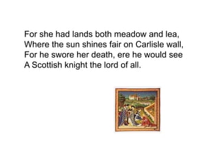 For she had lands both meadow and lea,
Where the sun shines fair on Carlisle wall,
For he swore her death, ere he would see
A Scottish knight the lord of all.
 