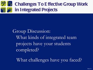 Challenges To E ffective Group Work
 in Integrated Projects



Group Discussion:
 What kinds of integrated team
 projects have your students
 completed?
 What challenges have you faced?
                                   Slide 10
 