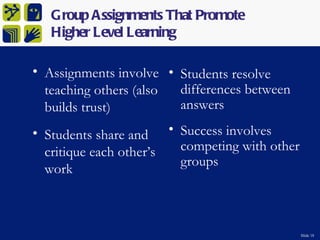 Group Assignments That Promote
   Higher Level Learning

• Assignments involve • Students resolve
  teaching others (also differences between
  builds trust)         answers

• Students share and • Success involves
  critique each other’s competing with other
                        groups
  work



                                               Slide 18
 