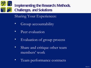 Implementing the Research: Methods,
Challenges, and Solutions
Sharing Your Experiences:
•   Group accountability
•   Peer evaluation
•   Evaluation of group process
•   Share and critique other team
    members’ work
•   Team performance contracts
                                      Slide 20
 