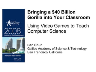Bringing a $40 Billion Gorilla into Your Classroom Using Video Games to Teach Computer Science Ben Chun Galileo Academy of Science & Technology San Francisco, California 