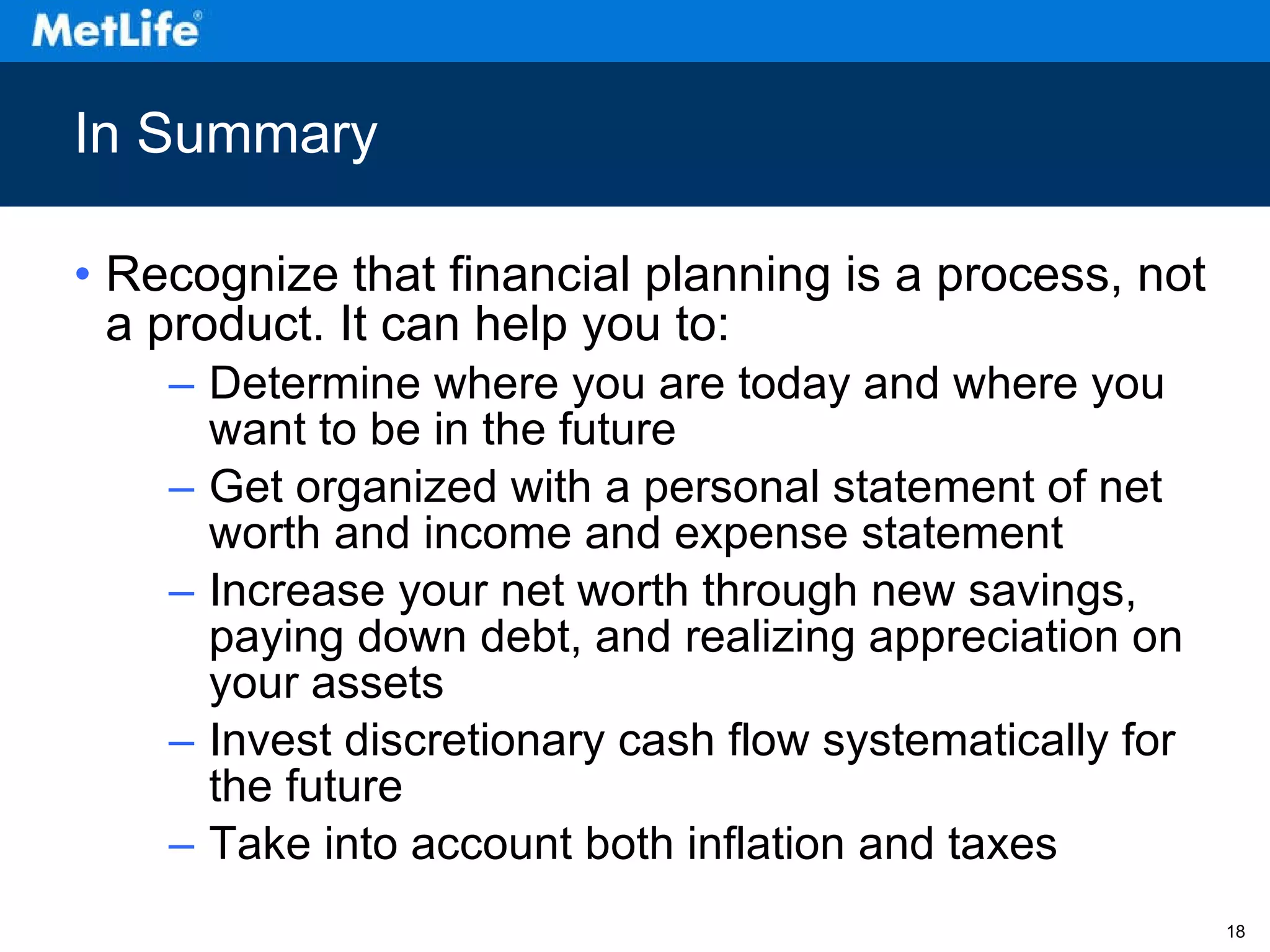 In Summary Recognize that financial planning is a process, not a product. It can help you to: Determine where you are today and where you want to be in the future Get organized with a personal statement of net worth and income and expense statement Increase your net worth through new savings, paying down debt, and realizing appreciation on your assets Invest discretionary cash flow systematically for the future Take into account both inflation and taxes 