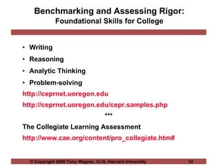 Benchmarking and Assessing Rigor:  Foundational Skills for College   Writing Reasoning Analytic Thinking Problem-solving http://ceprnet.uoregon.edu http://ceprnet.uoregon.edu/cepr.samples.php *** The Collegiate Learning Assessment http://www.cae.org/content/pro_collegiate.htm# 