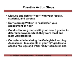 Possible Action Steps Discuss and define “rigor” with your faculty, students, and parents Do “Learning Walks” to “calibrate” your assessment of rigor Conduct focus groups with your recent grades to determine ways in which they were most and least well prepared Consider administering the Collegiate Learning Assessment to a sample of your 12 th  graders to assess “college and work-ready” competencies 