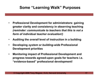 Some “Learning Walk” Purposes Professional Development for administrators: gaining greater clarity and consistency in observing teaching  (reminder: communicate to teachers that this is not a form of individual teacher evaluation!) Auditing the  overall  level of instruction in a building Developing  system or building-wide  Professional Development priorities  Monitoring impact of Professional Development and progress towards agreed-upon goals for teachers i.e. “evidence-based” professional development! 
