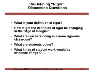 Re-Defining “Rigor”: Discussion Questions What is your definition of rigor? How might the definition of rigor be changing in the “Age of Google?” What are teachers doing in a more rigorous classroom? What are students doing? What kinds of student work would be evidence of rigor? 