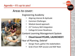Areas to cover:
Engineering Academy
• Aligning Interest & Aptitude
• Common Challenges
• Module-based approach
• 21st Century Skill Integration
• College & Career Readiness
Content Learning Management System
• Cloud-based PCLMS, LAUNCHED!!
Year of Planning, Debrief
• Design Team, gather the stakeholders
• Q & A from YOP session and NAF Next
Agenda – it’s up to you!
 