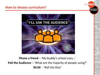 Phone a friend – ‘My buddy’s school uses…’
Poll the Audience – ‘What are the majority of people using?’
50:50 - ‘Roll the Dice’
How to choose curriculum?
 