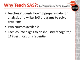Why Teach SAS?: SAS Programming for HS Overview
• Teaches students how to prepare data for
analysis and write SAS programs to solve
problems
• Two courses available
• Each course aligns to an industry recognized
SAS certification credential
 