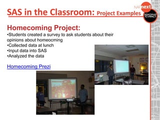 SAS in the Classroom: Project Examples
Homecoming Project:
•Students created a survey to ask students about their
opinions about homeocming
•Collected data at lunch
•Input data into SAS
•Analyzed the data
Homecoming Prezi
 
