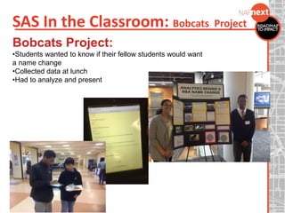 SAS In the Classroom: Bobcats Project
Bobcats Project:
•Students wanted to know if their fellow students would want
a name change
•Collected data at lunch
•Had to analyze and present
 