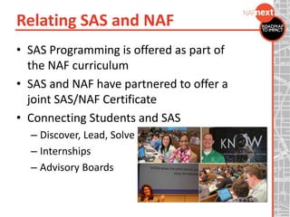 Relating SAS and NAF
• SAS Programming is offered as part of
the NAF curriculum
• SAS and NAF have partnered to offer a
joint SAS/NAF Certificate
• Connecting Students and SAS
– Discover, Lead, Solve
– Internships
– Advisory Boards
 
