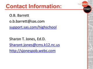 Contact Information:
O.B. Barrett
o.b.barrett@sas.com
support.sas.com/highschool
Sharon T. Jones, Ed.D.
Sharont.jones@cms.k12.nc.us
http://sjonespob.webs.com
 