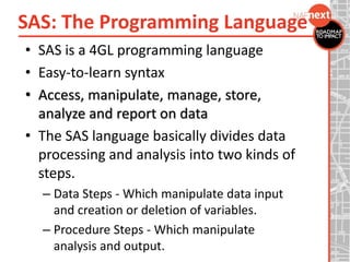 SAS: The Programming Language
• SAS is a 4GL programming language
• Easy-to-learn syntax
• Access, manipulate, manage, store,
analyze and report on data
• The SAS language basically divides data
processing and analysis into two kinds of
steps.
– Data Steps - Which manipulate data input
and creation or deletion of variables.
– Procedure Steps - Which manipulate
analysis and output.
 