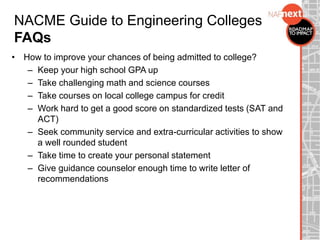 • How to improve your chances of being admitted to college?
– Keep your high school GPA up
– Take challenging math and science courses
– Take courses on local college campus for credit
– Work hard to get a good score on standardized tests (SAT and
ACT)
– Seek community service and extra-curricular activities to show
a well rounded student
– Take time to create your personal statement
– Give guidance counselor enough time to write letter of
recommendations
NACME Guide to Engineering Colleges
FAQs
 