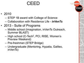 CEED
• 2010
– STEP 1B award with College of Science
– Collaboration with Residence Life - inVenTs
• 2013 - Suite of Programs
– Middle school (Imagination, inVenTs Outreach,
Summer BLAST)
– High school (C-Tech2, PCI, RISE, Women’s
Preview Weekend)
– Pre-freshman (STEP Bridge)
– Undergraduate (Mentoring, Hypatia, Galileo,
inVenTs)
 