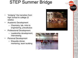 STEP Summer Bridge
• “bridging” the transition from
high school to college (5
weeks)
• Academic Development
– Chemistry, lab, intro to
engineering, precalculus
• Professional Development
– Leadership development,
interviewing
• Personal Development
– Etiquette dinner,
mentoring, team building
 