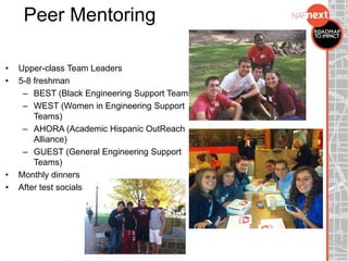 Peer Mentoring
• Upper-class Team Leaders
• 5-8 freshman
– BEST (Black Engineering Support Teams)
– WEST (Women in Engineering Support
Teams)
– AHORA (Academic Hispanic OutReach
Alliance)
– GUEST (General Engineering Support
Teams)
• Monthly dinners
• After test socials
 