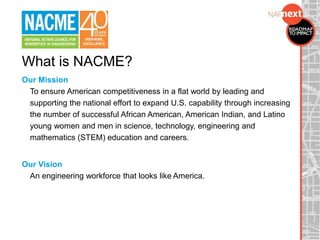 What is NACME?
Our Mission
To ensure American competitiveness in a flat world by leading and
supporting the national effort to expand U.S. capability through increasing
the number of successful African American, American Indian, and Latino
young women and men in science, technology, engineering and
mathematics (STEM) education and careers.
Our Vision
An engineering workforce that looks like America.
 