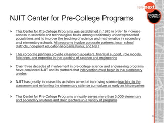  The Center for Pre-College Programs was established in 1978 in order to increase
access to scientific and technological fields among traditionally underrepresented
populations and to improve the teaching of science and mathematics in secondary
and elementary schools. All programs involve corporate partners, local school
districts, non-profit educational organizations, and NJIT
 The corporate partners provide classroom speakers, financial support, role models,
field trips, and expertise in the teaching of science and engineering
 Over three decades of involvement in pre-college science and engineering programs
have convinced NJIT and its partners that intervention must begin in the elementary
grades
 NJIT has greatly increased its activities aimed at improving science teaching in the
classroom and reforming the elementary science curriculum as early as kindergarten
 The Center for Pre-College Programs annually serves more than 3,000 elementary
and secondary students and their teachers in a variety of programs
NJIT Center for Pre-College Programs
32
 
