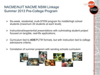 NACME/NJIT NACME NSIM Linkage
Summer 2013 Pre-College Program
 Six-week, residential, multi-STEM program for middle/high school
students (maximum 20 students at each level);
 Instructional/experiential presentations with culminating student project
focused on tangible, real-life applications;
 Curriculum tied to AOE/PLTW formats, but with instruction tied to college
admissions criteria;
 Correlation of summer program with sending schools curriculum
34
 