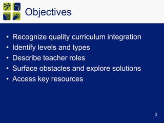 ObjectivesRecognize quality curriculum integrationIdentify levels and typesDescribe teacher rolesSurface obstacles and explore solutionsAccess key resources3