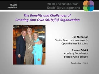 The Benefits and Challenges of
Creating Your Own 501(c)(3) Organization



                                        Jim Nicholson
                        Senior Director – Investments
                             Oppenheimer & Co. Inc.

                                      Joanne Patrick
                               Academy Coordinator
                               Seattle Public Schools

                                     Tuesday, July 17, 2012
 