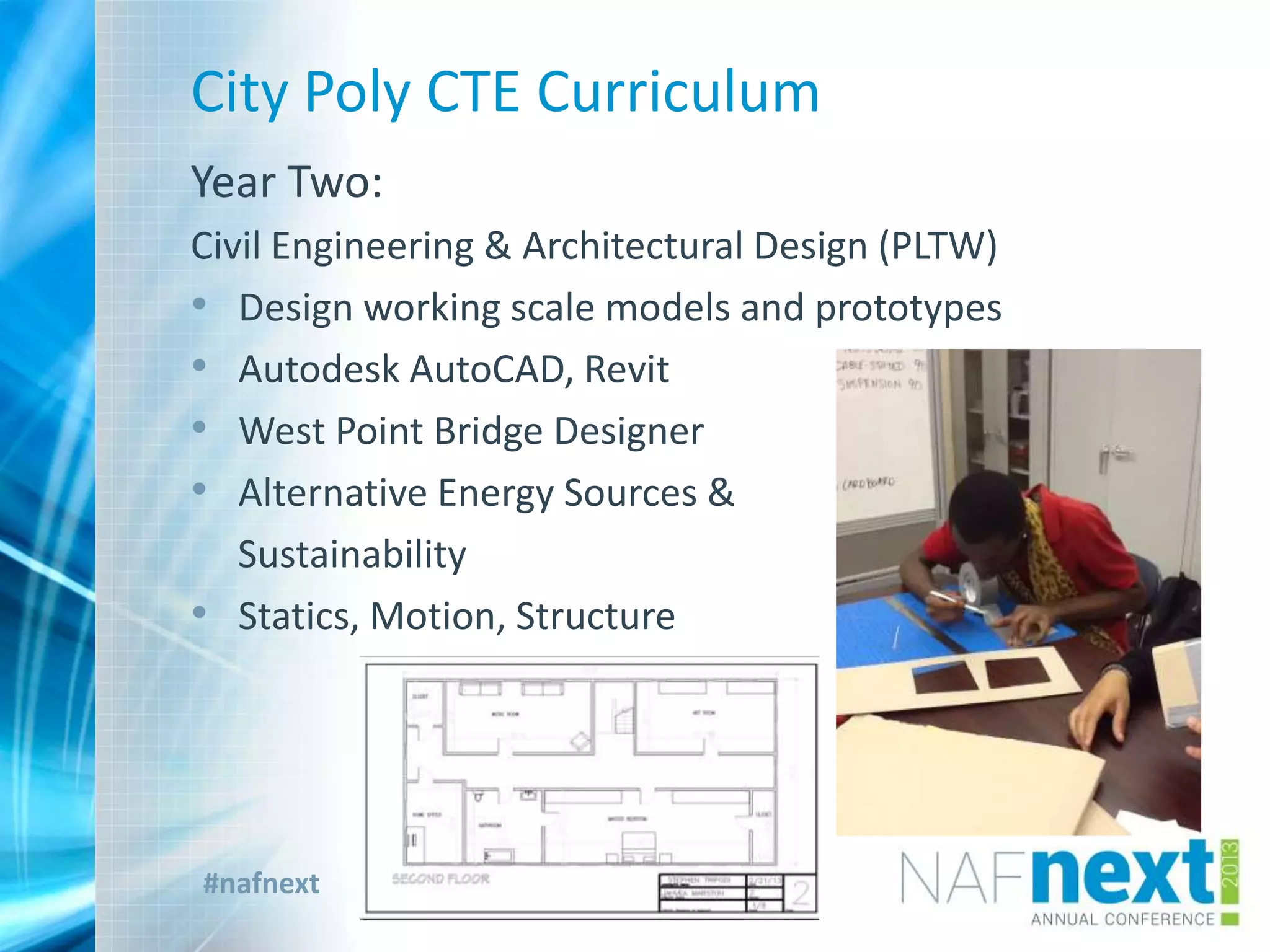 #nafnext
City Poly CTE Curriculum
Year Two:
Civil Engineering & Architectural Design (PLTW)
• Design working scale models and prototypes
• Autodesk AutoCAD, Revit
• West Point Bridge Designer
• Alternative Energy Sources &
Sustainability
• Statics, Motion, Structure
 
