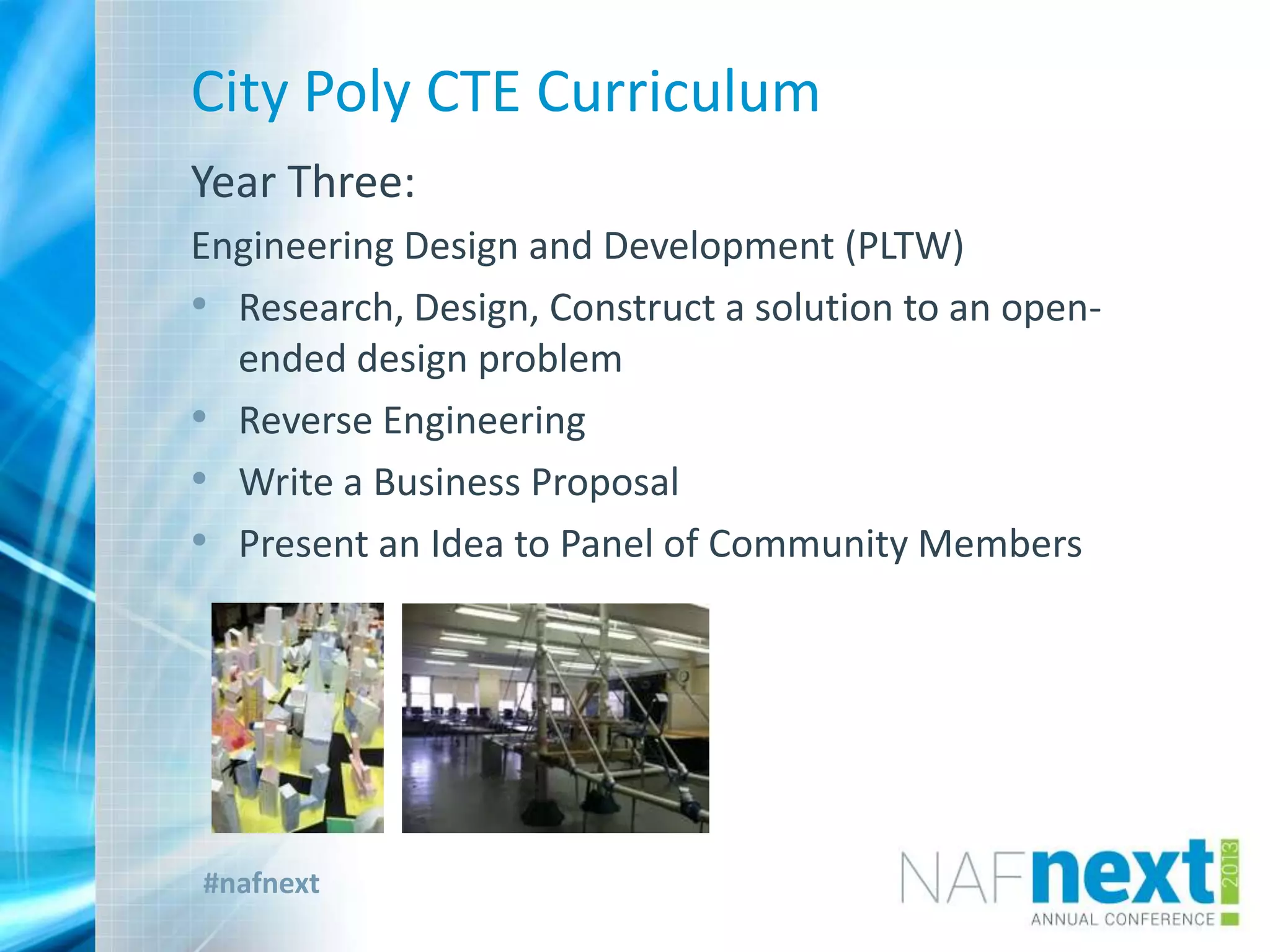 #nafnext
City Poly CTE Curriculum
Year Three:
Engineering Design and Development (PLTW)
• Research, Design, Construct a solution to an open-
ended design problem
• Reverse Engineering
• Write a Business Proposal
• Present an Idea to Panel of Community Members
 