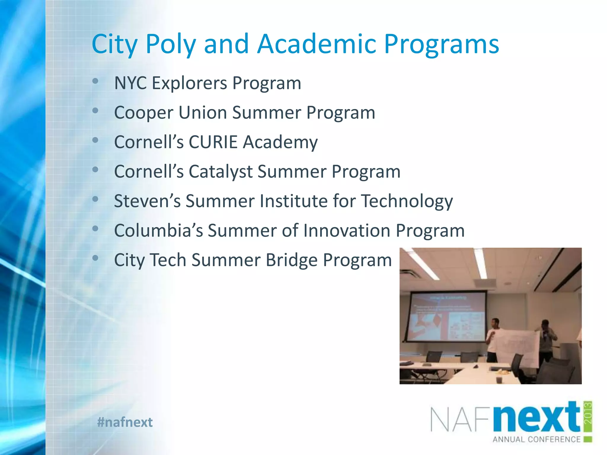 #nafnext
City Poly and Academic Programs
• NYC Explorers Program
• Cooper Union Summer Program
• Cornell’s CURIE Academy
• Cornell’s Catalyst Summer Program
• Steven’s Summer Institute for Technology
• Columbia’s Summer of Innovation Program
• City Tech Summer Bridge Program
 