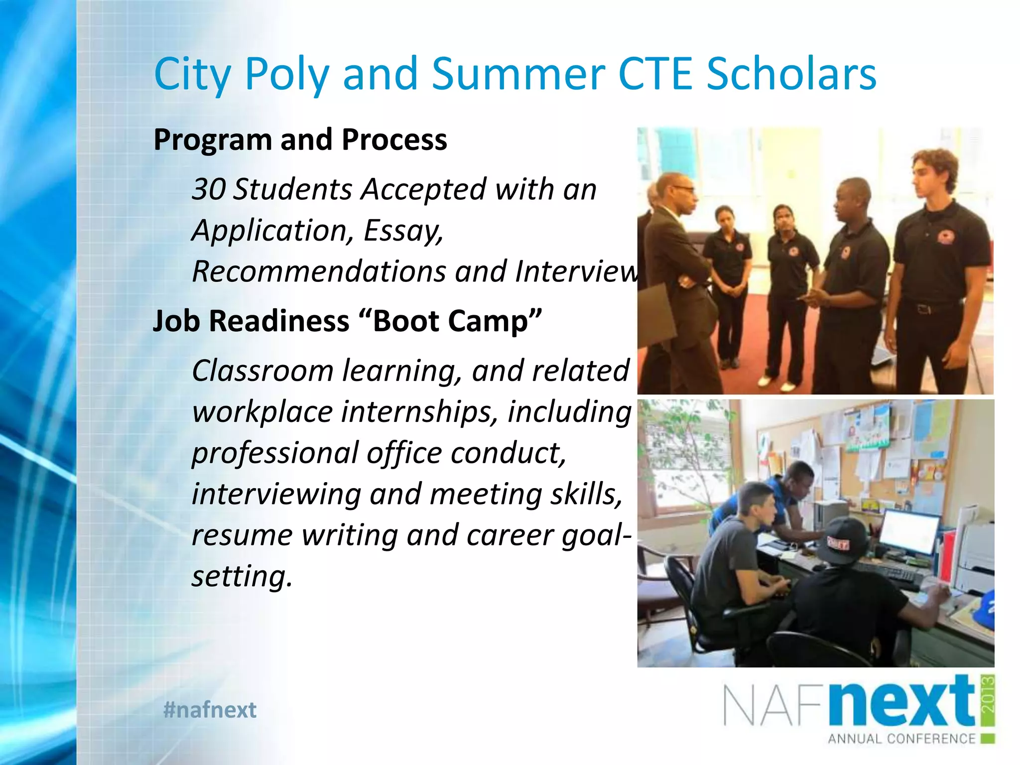 #nafnext
City Poly and Summer CTE Scholars
Program and Process
30 Students Accepted with an
Application, Essay,
Recommendations and Interview
Job Readiness “Boot Camp”
Classroom learning, and related
workplace internships, including
professional office conduct,
interviewing and meeting skills,
resume writing and career goal-
setting.
 