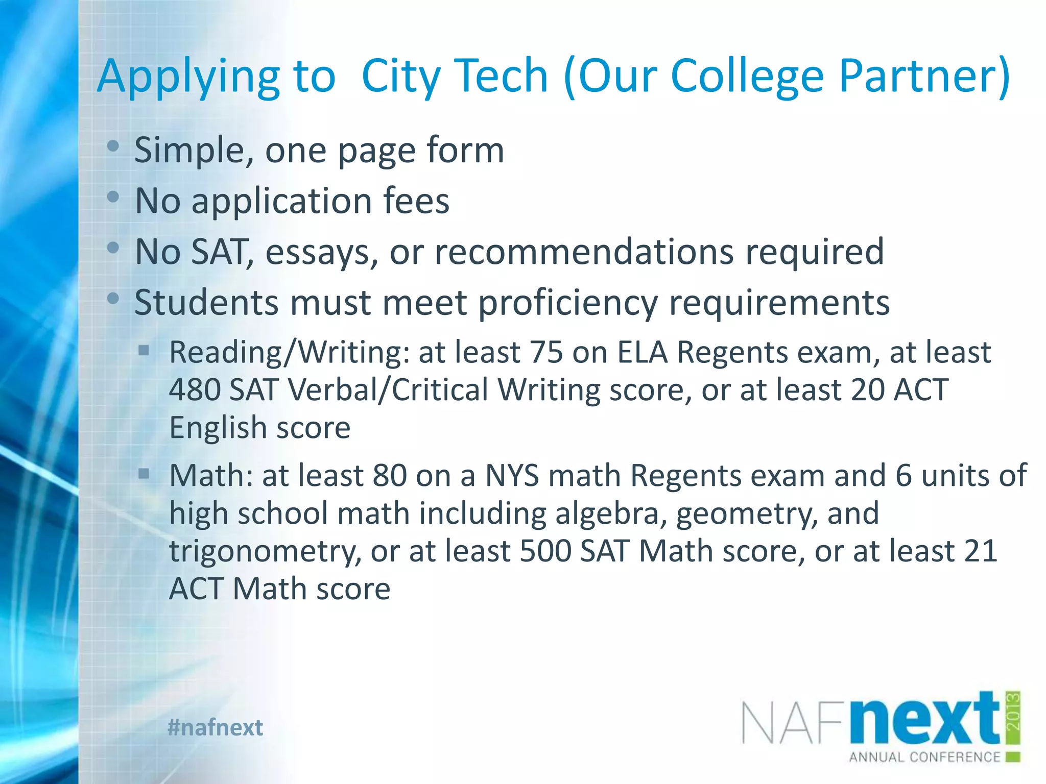 #nafnext
Applying to City Tech (Our College Partner)
• Simple, one page form
• No application fees
• No SAT, essays, or recommendations required
• Students must meet proficiency requirements
 Reading/Writing: at least 75 on ELA Regents exam, at least
480 SAT Verbal/Critical Writing score, or at least 20 ACT
English score
 Math: at least 80 on a NYS math Regents exam and 6 units of
high school math including algebra, geometry, and
trigonometry, or at least 500 SAT Math score, or at least 21
ACT Math score
 