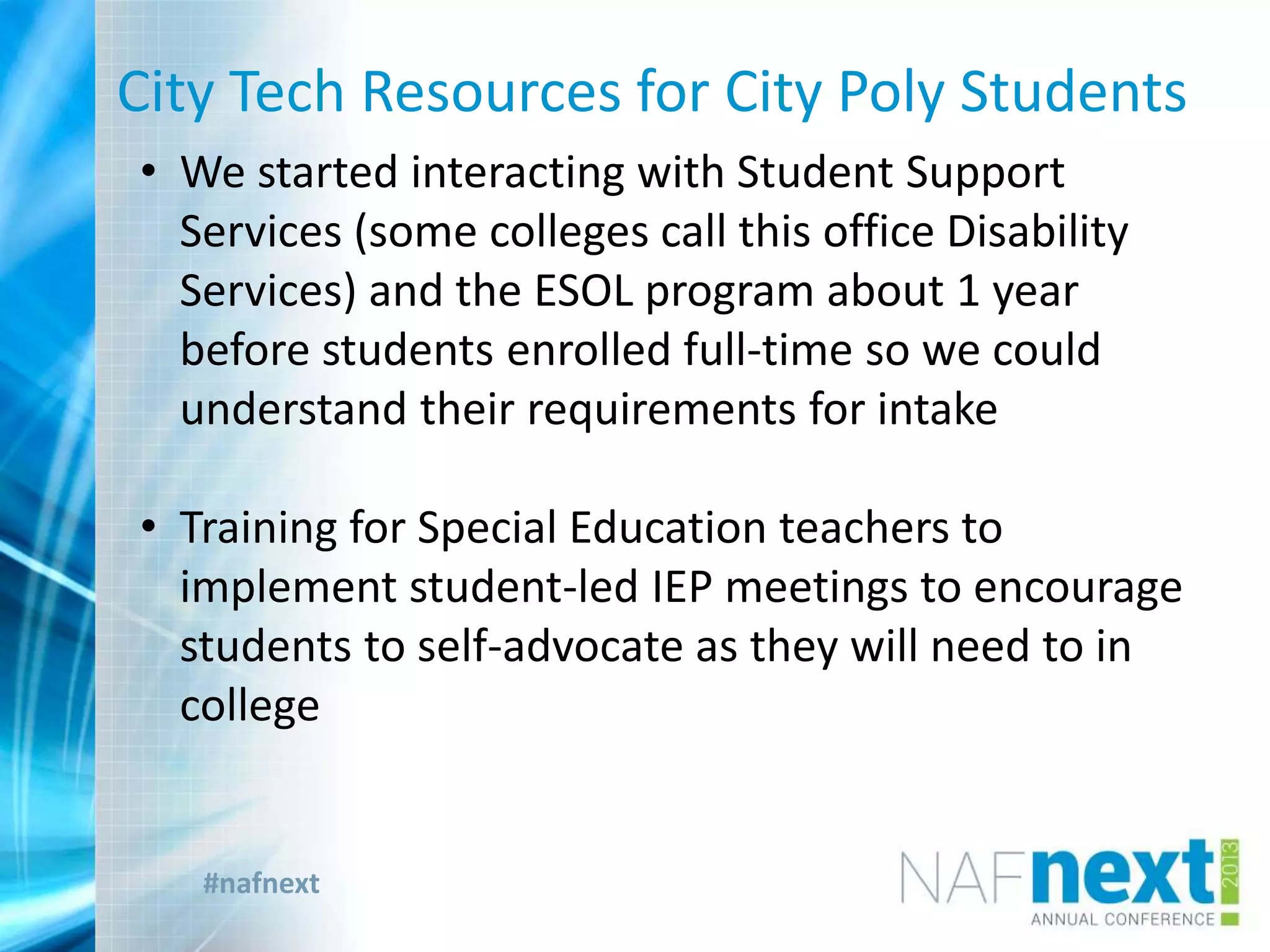 #nafnext
City Tech Resources for City Poly Students
• We started interacting with Student Support
Services (some colleges call this office Disability
Services) and the ESOL program about 1 year
before students enrolled full-time so we could
understand their requirements for intake
• Training for Special Education teachers to
implement student-led IEP meetings to encourage
students to self-advocate as they will need to in
college
 