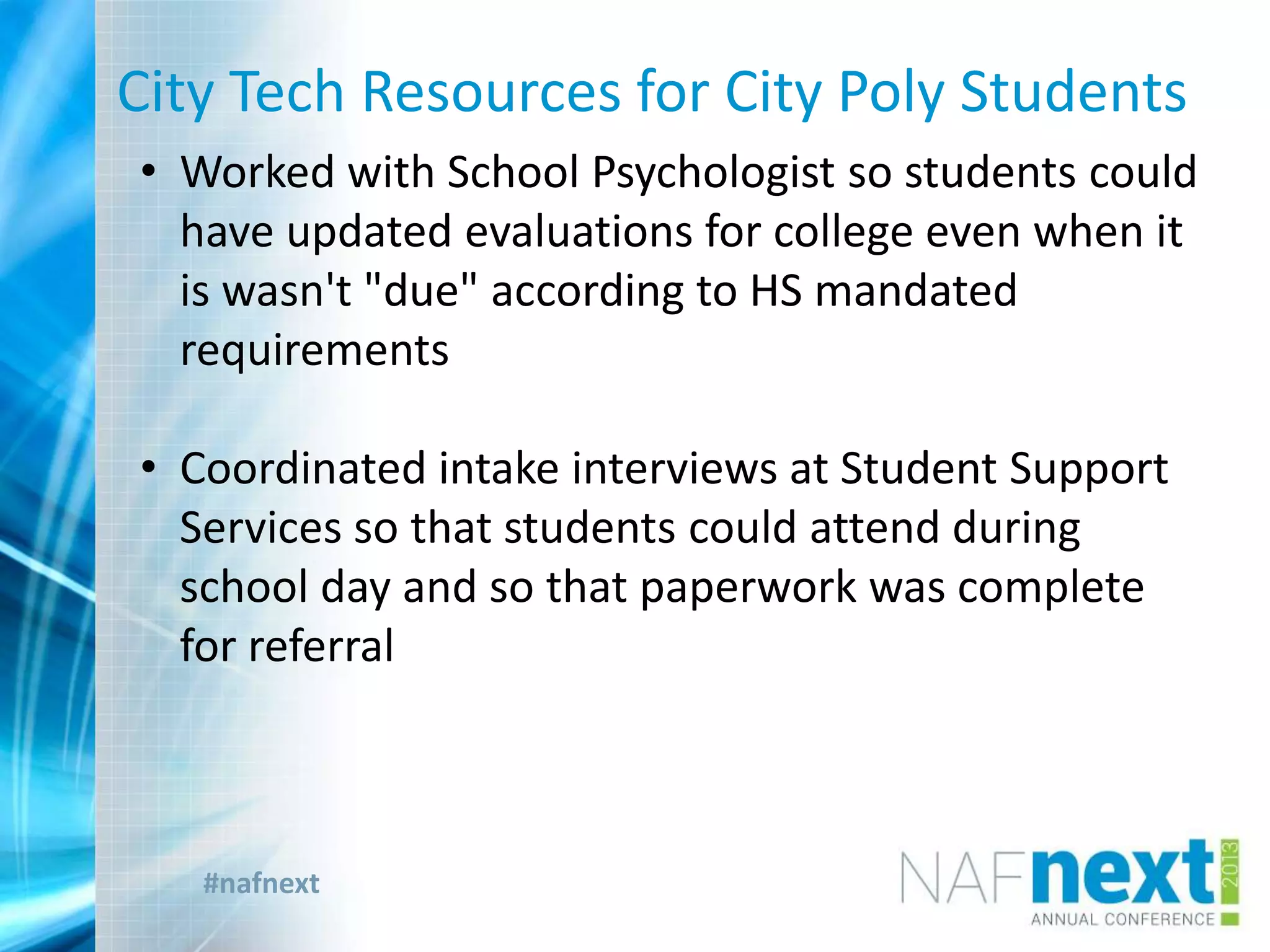 #nafnext
City Tech Resources for City Poly Students
• Worked with School Psychologist so students could
have updated evaluations for college even when it
is wasn't "due" according to HS mandated
requirements
• Coordinated intake interviews at Student Support
Services so that students could attend during
school day and so that paperwork was complete
for referral
 