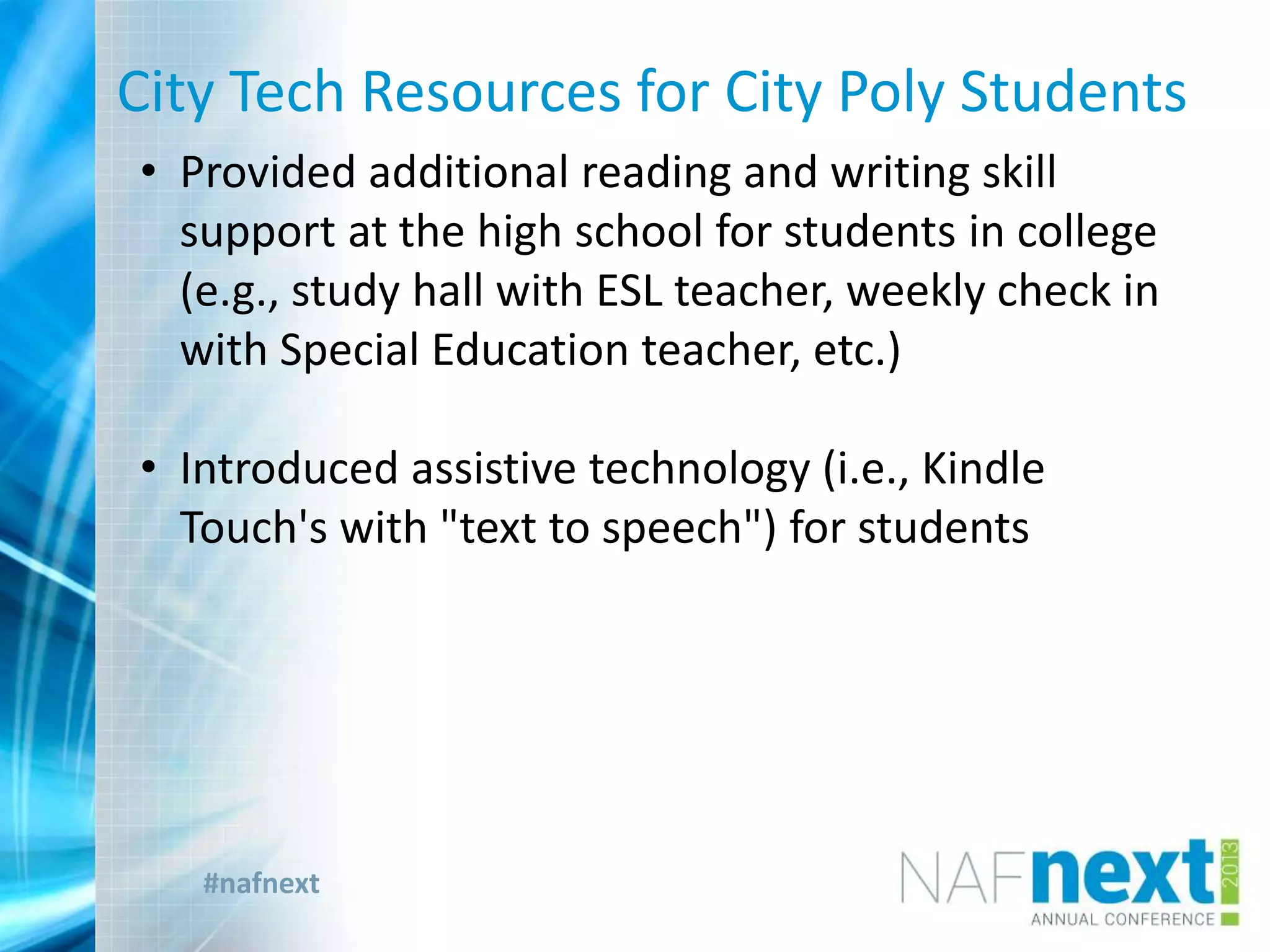 #nafnext
City Tech Resources for City Poly Students
• Provided additional reading and writing skill
support at the high school for students in college
(e.g., study hall with ESL teacher, weekly check in
with Special Education teacher, etc.)
• Introduced assistive technology (i.e., Kindle
Touch's with "text to speech") for students
 