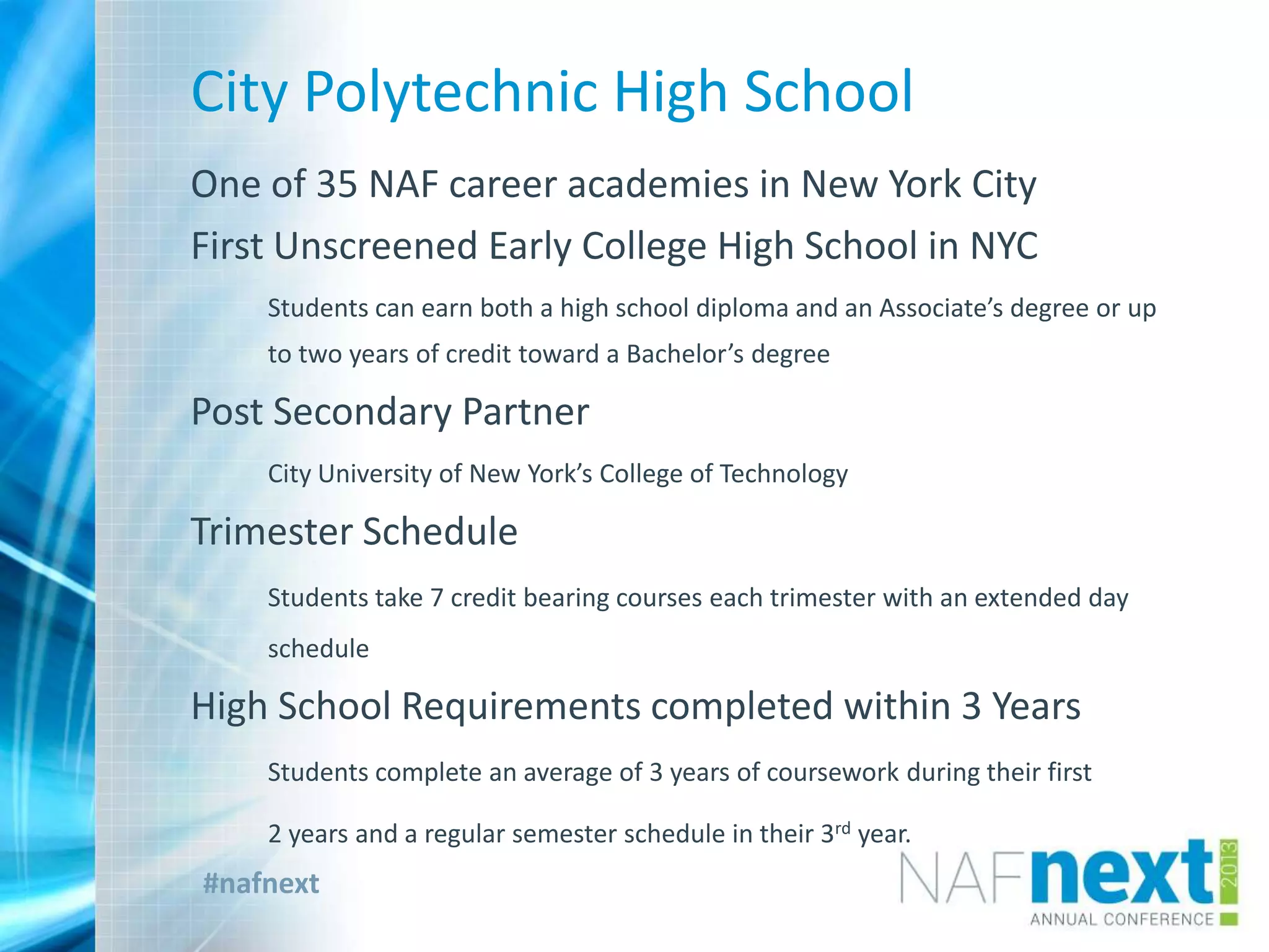 #nafnext
City Polytechnic High School
One of 35 NAF career academies in New York City
First Unscreened Early College High School in NYC
Students can earn both a high school diploma and an Associate’s degree or up
to two years of credit toward a Bachelor’s degree
Post Secondary Partner
City University of New York’s College of Technology
Trimester Schedule
Students take 7 credit bearing courses each trimester with an extended day
schedule
High School Requirements completed within 3 Years
Students complete an average of 3 years of coursework during their first
2 years and a regular semester schedule in their 3rd year.
 