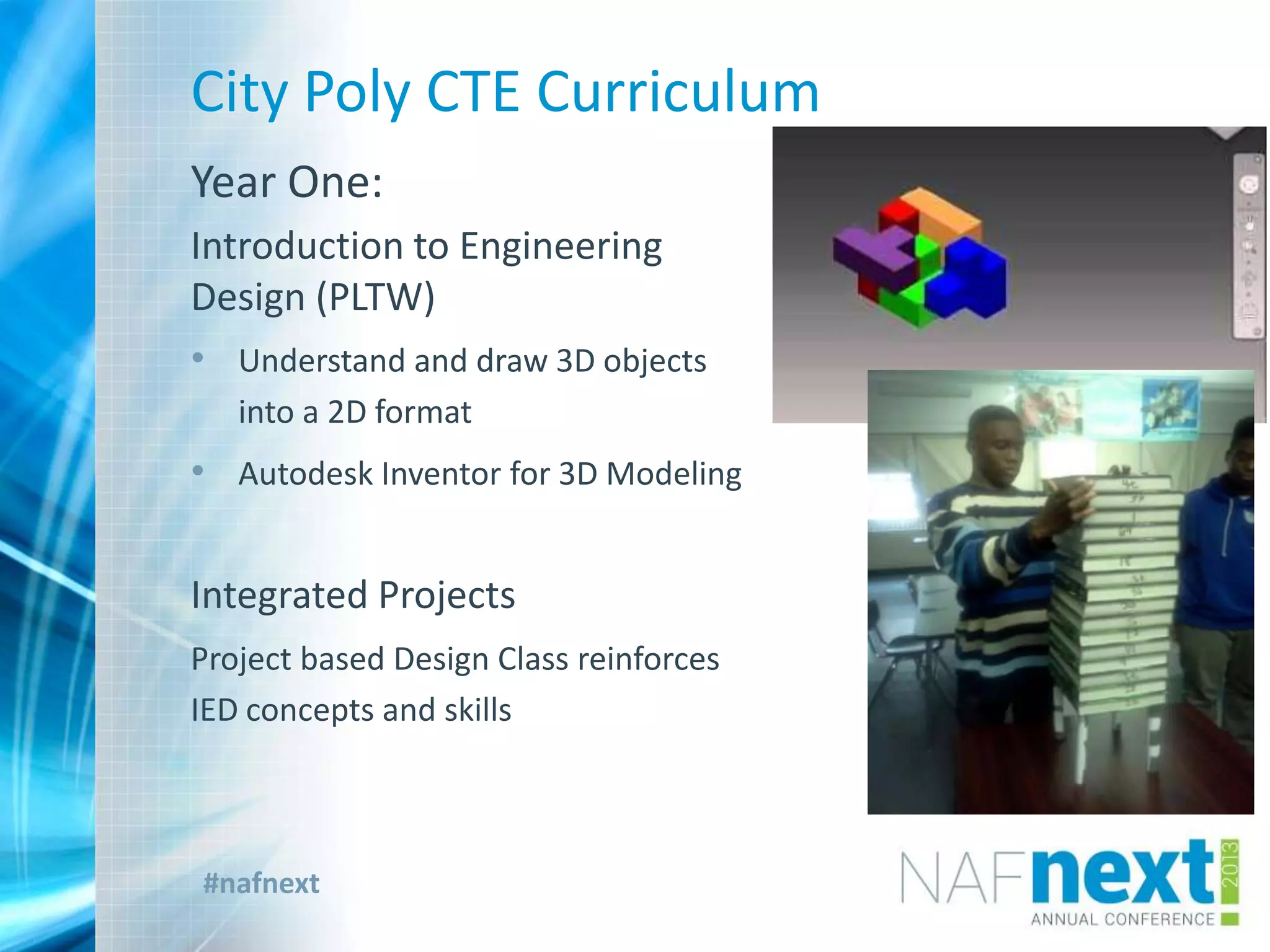 #nafnext
City Poly CTE Curriculum
Year One:
Introduction to Engineering
Design (PLTW)
• Understand and draw 3D objects
into a 2D format
• Autodesk Inventor for 3D Modeling
Integrated Projects
Project based Design Class reinforces
IED concepts and skills
 